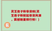 灵芝孢子粉带货榜(灵芝孢子粉掀起带货风潮，震撼销量排行榜！)