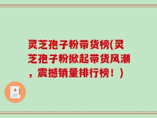 灵芝孢子粉带货榜(灵芝孢子粉掀起带货风潮，震撼销量排行榜！)
