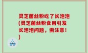 灵芝菌丝粉吃了长泡泡(灵芝菌丝粉食用引发长泡泡问题，需注意！)