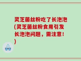 灵芝菌丝粉吃了长泡泡(灵芝菌丝粉食用引发长泡泡问题，需注意！)