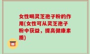 女性喝灵芝孢子粉的作用(女性可从灵芝孢子粉中获益，提高健康素质)