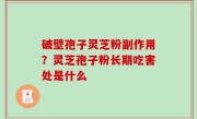 破壁孢子灵芝粉副作用？灵芝孢子粉长期吃害处是什么