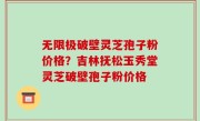无限极破壁灵芝孢子粉价格？吉林抚松玉秀堂灵芝破壁孢子粉价格