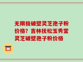 无限极破壁灵芝孢子粉价格？吉林抚松玉秀堂灵芝破壁孢子粉价格
