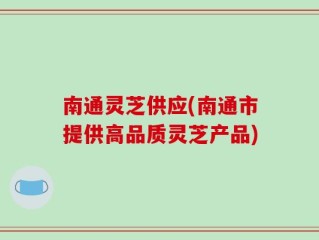 南通灵芝供应(南通市提供高品质灵芝产品)