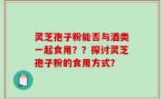 灵芝孢子粉能否与酒类一起食用？？探讨灵芝孢子粉的食用方式？