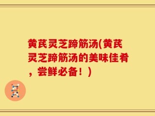 黄芪灵芝蹄筋汤(黄芪灵芝蹄筋汤的美味佳肴，尝鲜必备！)