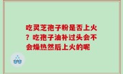 吃灵芝孢子粉是否上火？吃孢子油补过头会不会燥热然后上火的呢