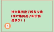 神六集团孢子粉多少钱(神六集团孢子粉价格是多少？)