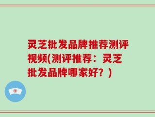 灵芝批发品牌推荐测评视频(测评推荐：灵芝批发品牌哪家好？)