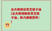 北大教授谈灵芝孢子油(北大教授解密灵芝孢子油，助力健康营养！)