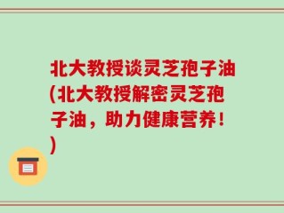 北大教授谈灵芝孢子油(北大教授解密灵芝孢子油，助力健康营养！)