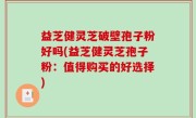 益芝健灵芝破壁孢子粉好吗(益芝健灵芝孢子粉：值得购买的好选择)