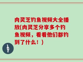 肉灵芝钓鱼视频大全播放(肉灵芝分享多个钓鱼视频，看看他们都钓到了什么！)