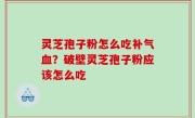 灵芝孢子粉怎么吃补气血？破壁灵芝孢子粉应该怎么吃
