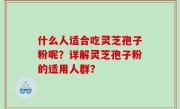 什么人适合吃灵芝孢子粉呢？详解灵芝孢子粉的适用人群？