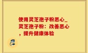 使用灵芝孢子粉恶心_灵芝孢子粉：改善恶心，提升健康体验