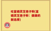 吃富硒灵芝孢子粉(富硒灵芝孢子粉：健康的新选择)