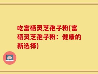 吃富硒灵芝孢子粉(富硒灵芝孢子粉：健康的新选择)