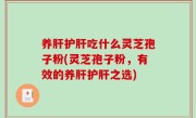 养肝护肝吃什么灵芝孢子粉(灵芝孢子粉，有效的养肝护肝之选)