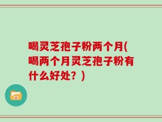 喝灵芝孢子粉两个月(喝两个月灵芝孢子粉有什么好处？)