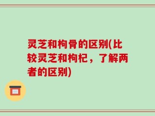 灵芝和枸骨的区别(比较灵芝和枸杞，了解两者的区别)