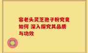 容老头灵芝孢子粉究竟如何 深入探究其品质与功效