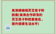 美澳健破隔灵芝孢子粉胶囊(美澳合作研发的灵芝孢子粉胶囊推出，提升健康生活水平)