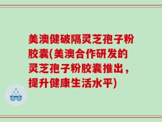 美澳健破隔灵芝孢子粉胶囊(美澳合作研发的灵芝孢子粉胶囊推出，提升健康生活水平)