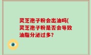 灵芝孢子粉会出油吗(灵芝孢子粉是否会导致油脂分泌过多？