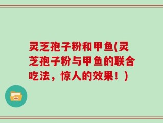 灵芝孢子粉和甲鱼(灵芝孢子粉与甲鱼的联合吃法，惊人的效果！)