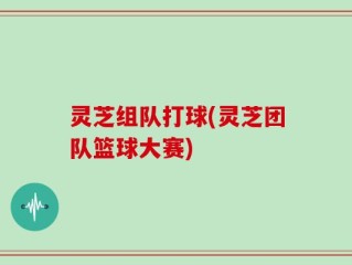 灵芝组队打球(灵芝团队篮球大赛)