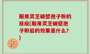 服用灵芝破壁孢子粉的反应(服用灵芝破壁孢子粉后的效果是什么？)