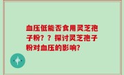 血压低能否食用灵芝孢子粉？？探讨灵芝孢子粉对血压的影响？