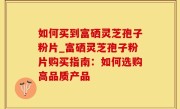 如何买到富硒灵芝孢子粉片_富硒灵芝孢子粉片购买指南：如何选购高品质产品