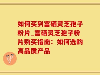 如何买到富硒灵芝孢子粉片_富硒灵芝孢子粉片购买指南：如何选购高品质产品