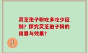 灵芝孢子粉吃多吃少区别？探究灵芝孢子粉的用量与效果？