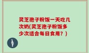 灵芝孢子粉饭一天吃几次奶(灵芝孢子粉饭多少次适合每日食用？)