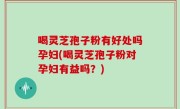 喝灵芝孢子粉有好处吗孕妇(喝灵芝孢子粉对孕妇有益吗？)