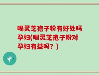 喝灵芝孢子粉有好处吗孕妇(喝灵芝孢子粉对孕妇有益吗？)