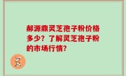 郝源鼎灵芝孢子粉价格多少？了解灵芝孢子粉的市场行情？