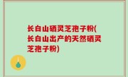 长白山硒灵芝孢子粉(长白山出产的天然硒灵芝孢子粉)
