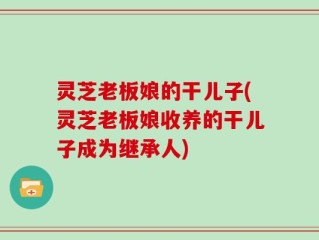 灵芝老板娘的干儿子(灵芝老板娘收养的干儿子成为继承人)