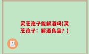 灵芝孢子能解酒吗(灵芝孢子：解酒良品？)
