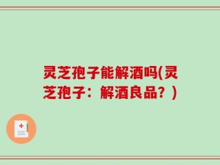 灵芝孢子能解酒吗(灵芝孢子：解酒良品？)
