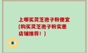 上哪买灵芝孢子粉便宜(购买灵芝孢子粉实惠店铺推荐！)