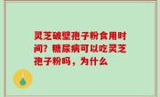 灵芝破壁孢子粉食用时间？糖尿病可以吃灵芝孢子粉吗，为什么