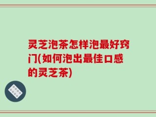 灵芝泡茶怎样泡最好窍门(如何泡出最佳口感的灵芝茶)