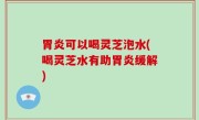 胃炎可以喝灵芝泡水(喝灵芝水有助胃炎缓解)