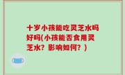 十岁小孩能吃灵芝水吗好吗(小孩能否食用灵芝水？影响如何？)